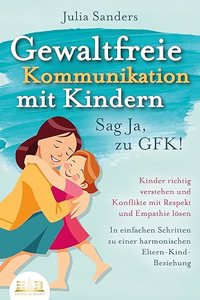 GEWALTFREIE KOMMUNIKATION MIT KINDERN - Sag Ja, zu GFK!: Kinder richtig verstehen und Konflikte mit Respekt und Empathie losen - In einfachen Schritten zu einer harmonischen Eltern-Kind-Beziehung