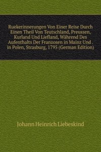 Ruekerinnerungen Von Einer Reise Durch Einen Theil Von Teutschland, Preussen, Kurland Und Liefland, Wahrend Des Aufenthalts Der Franzosen in Mainz Und . in Polen, Strasburg, 1795 (German Edition)