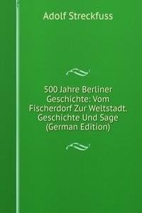 500 Jahre Berliner Geschichte: Vom Fischerdorf Zur Weltstadt. Geschichte Und Sage (German Edition)