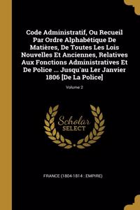 Code Administratif, Ou Recueil Par Ordre Alphabétique De Matières, De Toutes Les Lois Nouvelles Et Anciennes, Relatives Aux Fonctions Administratives Et De Police ... Jusqu'au Ler Janvier 1806 [De La Police]; Volume 2