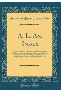 A. L. An. Index: An Index to General Literature, Biographical, Historical and Literary Essays and Sketches, Reports and Publications of Boards and Societies Dealing with Education, Health, Labor, Charities and Corrections, Etc., Etc (Classic Reprin