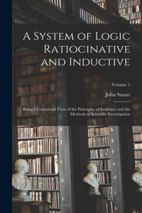 System of Logic Ratiocinative and Inductive: Being a Connected View of the Principles of Evidence and the Methods of Scientific Investigation; Volume 1