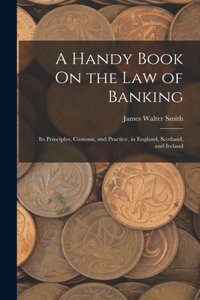 Handy Book On the Law of Banking: Its Principles, Customs, and Practice, in England, Scotland, and Ireland