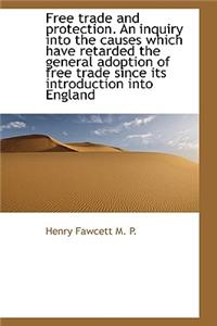 Free Trade and Protection. an Inquiry Into the Causes Which Have Retarded the General Adoption of Fr