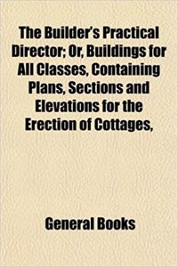 The Builder's Practical Director; Or, Buildings for All Classes, Containing Plans, Sections and Elevations for the Erection of Cottages,
