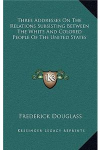 Three Addresses On The Relations Subsisting Between The White And Colored People Of The United States