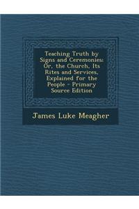 Teaching Truth by Signs and Ceremonies; Or, the Church, Its Rites and Services, Explained for the People - Primary Source Edition