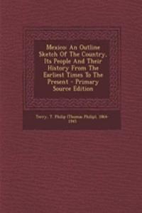 Mexico: An Outline Sketch of the Country, Its People and Their History from the Earliest Times to the Present