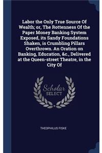 Labor the Only True Source Of Wealth; or, The Rottenness Of the Paper Money Banking System Exposed, its Sandy Foundations Shaken, is Crumbling Pillars Overthrown. An Oration on Banking, Education, &c., Delivered at the Queen-street Theatre, in the