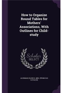 How to Organize Round Tables for Mothers' Associations, With Outlines for Child-study