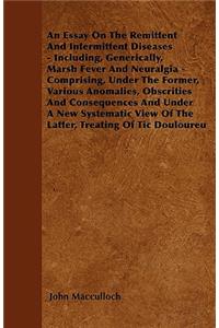 An Essay On The Remittent And Intermittent Diseases - Including, Generically, Marsh Fever And Neuralgia - Comprising, Under The Former, Various Anomalies, Obscrities And Consequences And Under A New Systematic View Of The Latter, Treating Of Tic Do