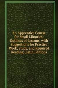 Apprentice Course for Small Libraries: Outlines of Lessons, with Suggestions for Practice Work, Study, and Required Reading (Latin Edition)