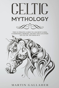 Celtic Mythology The Ultimate Guide to Celtic Gods, Goddesses, Heroes, Myths, and Legends of Celtic Mythology
