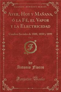 Ayer, Hoy Y MaÃ±ana, Ã? La FÃ©, El Vapor Y La Electricidad, Vol. 2: Cuadros Sociales de 1800, 1850 Y 1899 (Classic Reprint)