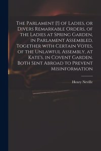 Parlament [!] of Ladies, or Divers Remarkable Orders, of the Ladies at Spring Garden, in Parlament Assembled. Together With Certain Votes, of the Unlawful Assembly, at Kate's, in Covent Garden. Both Sent Abroad to Prevent Misinformation