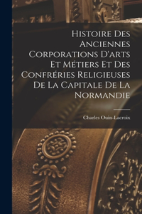 Histoire Des Anciennes Corporations D'arts Et Métiers Et Des Confréries Religieuses De La Capitale De La Normandie
