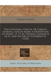 The Spirituall Vvatch, or Christs Generall Watch-Word a Meditation on Mark. 13. 37. by Thomas Gataker B. of D. and Pastor of Rotherhith. (1622)