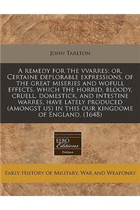 A Remedy for the Vvarres: Or, Certaine Deplorable Expressions, of the Great Miseries and Wofull Effects, Which the Horrid, Bloody, Cruell, Domestick, and Intestine Warres, Have Lately Produced (Amongst Us) in This Our Kingdome of England. (1648)
