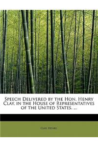 Speech Delivered by the Hon. Henry Clay, in the House of Representatives of the United States. ...