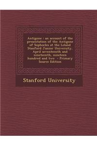 Antigone: An Account of the Presentation of the Antigone of Sophocles at the Leland Stanford Junior University, April Seventeenth and Nineteenth, Nineteen Hundred and Two