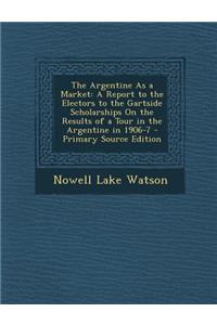 The Argentine as a Market: A Report to the Electors to the Gartside Scholarships on the Results of a Tour in the Argentine in 1906-7 - Primary Source Edition