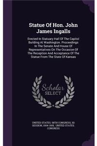 Statue Of Hon. John James Ingalls: Erected In Statuary Hall Of The Capitol Building At Washington. Proceedings In The Senate And House Of Representatives On The Occasion Of The Recept