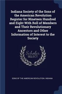 Indiana Society of the Sons of the American Revolution Register for Nineteen Hundred and Eight With Roll of Members and Their Revolutionary Ancestors and Other Information of Interest to the Society