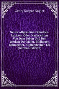 Neues Allgemeines Kunstler-Lexicon: Oder, Nachrichten Von Dem Leben Und Den Werken Der Maler, Bildhauer, Baumeister, Kupferstecher, Etc (German Edition)