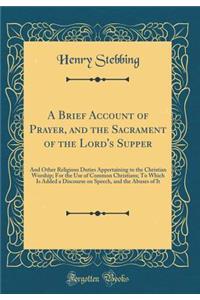 A Brief Account of Prayer, and the Sacrament of the Lord's Supper: And Other Religious Duties Appertaining to the Christian Worship; For the Use of Common Christians; To Which Is Added a Discourse on Speech, and the Abuses of It (Classic Reprint)