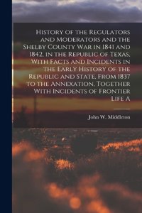History of the Regulators and Moderators and the Shelby County war in 1841 and 1842, in the Republic of Texas, With Facts and Incidents in the Early History of the Republic and State, From 1837 to the Annexation, Together With Incidents of Frontier
