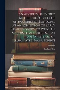 Address Delivered Before the Society of Antiquaries of London ... at an Exhibition of Early Printed Books. to Which Is Subjoined an Address ... at an Exhibition of Illuminated Manuscripts