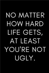NO matter how hard life gets, at least you're not UGLY.