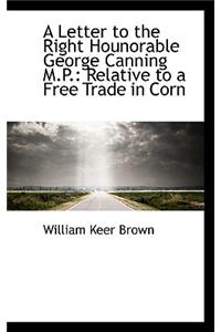 A Letter to the Right Hounorable George Canning M.P.: Relative to a Free Trade in Corn