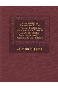 L'Industrie: Le Commerce Et Les Travaux Publics En Normandie Au Xviie Et Au Xviiie Siecles. Documents Inedits - Primary Source Edition