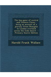 The Big Game of Central and Western China: Being an Account of a Journey from Shanghai to London Overland Across the Gobi Desert