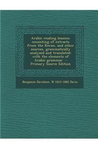 Arabic Reading Lessons: Consisting of Extracts from the Koran, and Other Sources, Grammatically Analyzed and Translated; With the Elements of