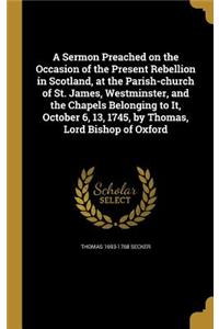 Sermon Preached on the Occasion of the Present Rebellion in Scotland, at the Parish-church of St. James, Westminster, and the Chapels Belonging to It, October 6, 13, 1745, by Thomas, Lord Bishop of Oxford