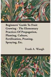 Beginners' Guide To Fruit Growing - The Elementary Practices Of Propagation, Planting, Culture, Fertilization, Pruning, Spraying, Etc.