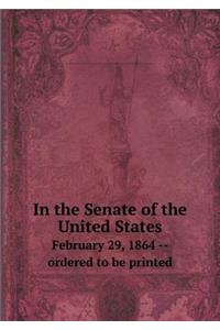 In the Senate of the United States February 29, 1864 -- Ordered to Be Printed