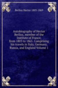 Autobiography of Hector Berlioz, member of the Institute of France, from 1803 to 1865. Comprising his travels in Italy, Germany, Russia, and England Volume 1