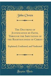 The Doctrine of Justification by Faith, Through the Imputation of the Righteousness of Christ: Explained, Confirmed, and Vindicated (Classic Reprint)