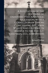 A Refutation of the Doctrine of Uninterrupted Apostolic Succession, With a Correction of Errors Concerning Rev. John Wesley and Dr. Coke. In Answer to the Rev. G.T. Chapman, D.D., and Others