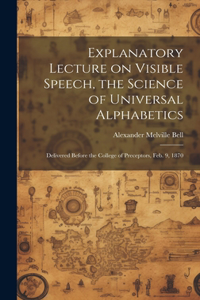 Explanatory Lecture on Visible Speech, the Science of Universal Alphabetics: Delivered Before the College of Preceptors, Feb. 9, 1870