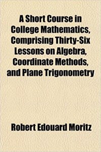A Short Course in College Mathematics, Comprising Thirty-Six Lessons on Algebra, Coordinate Methods, and Plane Trigonometry