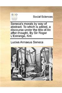 Seneca's Morals by Way of Abstract. to Which Is Added, a Discourse Under the Title of an After-Thought. by Sir Roger L'Estrange, Knt.