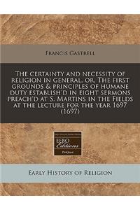 The Certainty and Necessity of Religion in General, Or, the First Grounds & Principles of Humane Duty Establish'd in Eight Sermons Preach'd at S. Martins in the Fields at the Lecture for the Year 1697 (1697)