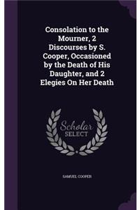 Consolation to the Mourner, 2 Discourses by S. Cooper, Occasioned by the Death of His Daughter, and 2 Elegies On Her Death