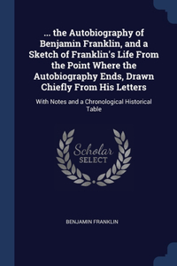 ... the Autobiography of Benjamin Franklin, and a Sketch of Franklin's Life From the Point Where the Autobiography Ends, Drawn Chiefly From His Letters