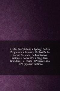 Anales De Cataluna Y Epilogo De Los Progressos Y Famosos Hechos De La Nacion Catalana, De Los Santos, Reliquias, Conventos Y Singulares Grandezas, Y . Hasta El Presente Ano 1709, (Spanish Edition)