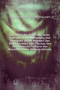 Die Politik Des Protectors Oliver Cromwell in Der Auffassung Und Thatigkeit Seines Ministers Des Staatssecretars John Thurloe, Von Dr. Sigismund Freiherrn Von Bischoffshausen (German Edition)